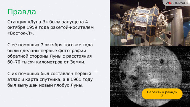 Правда Станция «Луна-3» была запущена 4 октября 1959 года ракетой-носителем «Восток-Л». С её помощью 7 октября того же года были сделаны первые фотографии обратной стороны Луны с расстояния 60–70 тысяч километров от Земли. С их помощью был составлен первый атлас и карта спутника, а в 1961 году был выпущен новый глобус Луны. Перейти к раунду 2 