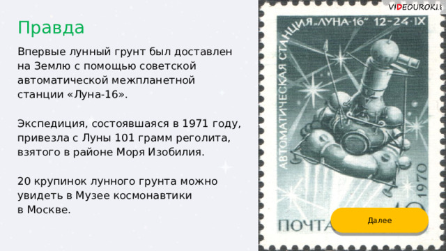 Правда Впервые лунный грунт был доставлен на Землю с помощью советской автоматической межпланетной станции «Луна-16». Экспедиция, состоявшаяся в 1971 году, привезла с Луны 101 грамм реголита, взятого в районе Моря Изобилия. 20 крупинок лунного грунта можно увидеть в Музее космонавтики в Москве. Далее 