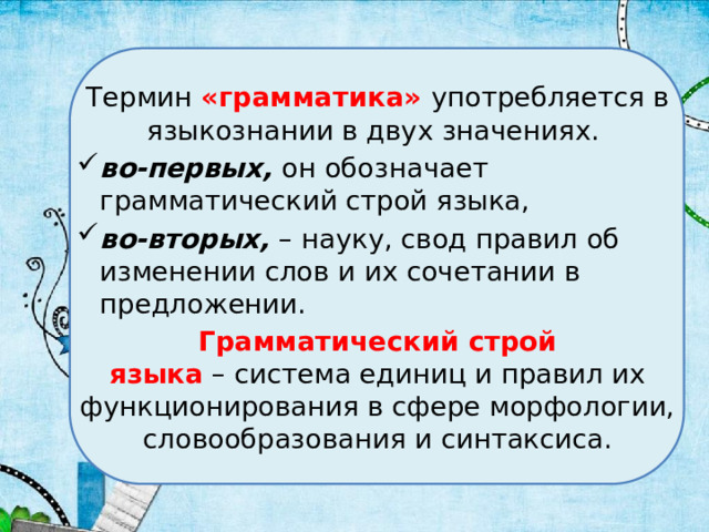 Термин «грамматика» употребляется в языкознании в двух значениях. во-первых, он обозначает грамматический строй языка, во-вторых, – науку, свод правил об изменении слов и их сочетании в предложении. Грамматический строй языка  – система единиц и правил их функционирования в сфере морфологии, словообразования и синтаксиса. 