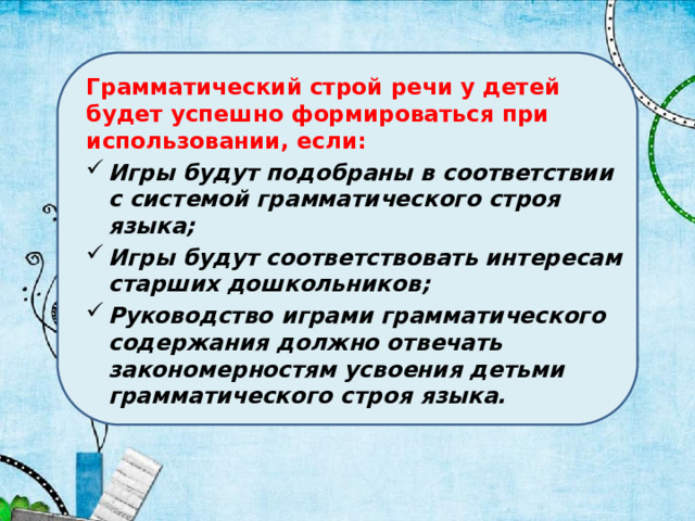 Грамматический строй речи у детей будет успешно формироваться при использовании, если: Игры будут подобраны в соответствии с системой грамматического строя языка; Игры будут соответствовать интересам старших дошкольников; Руководство  играми грамматического содержания должно отвечать закономерностям усвоения детьми грамматического строя языка. 