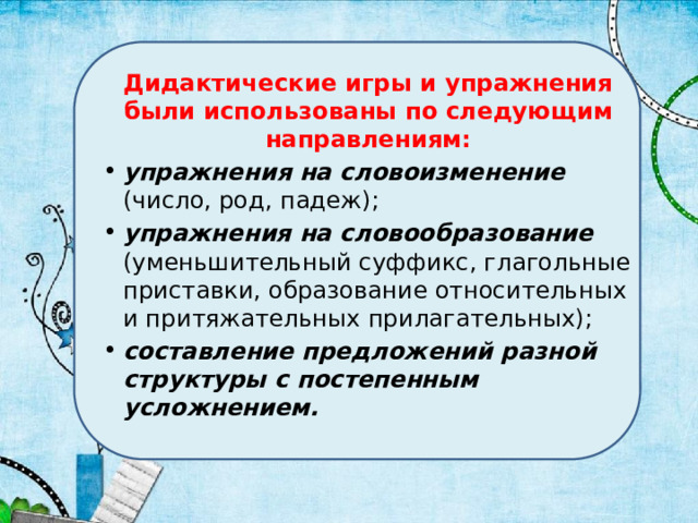 Дидактические игры и упражнения были использованы по следующим направлениям: упражнения на словоизменение (число, род, падеж); упражнения на словообразование (уменьшительный суффикс, глагольные приставки, образование относительных и притяжательных прилагательных); составление предложений разной структуры с постепенным усложнением. 