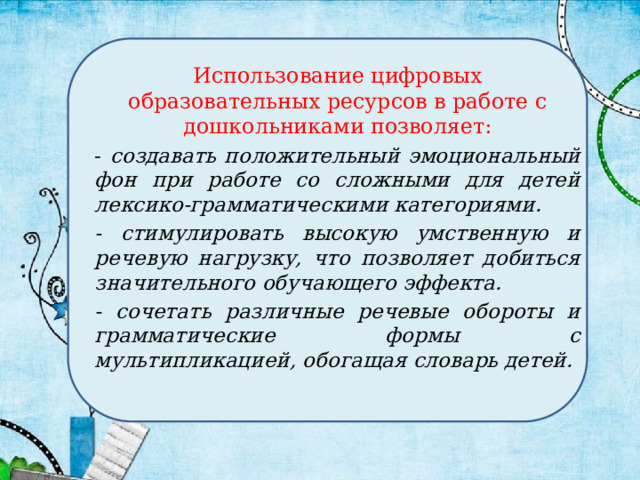 Использование цифровых образовательных ресурсов в работе с дошкольниками позволяет: - создавать положительный эмоциональный фон при работе со сложными для детей лексико-грамматическими категориями. - стимулировать высокую умственную и речевую нагрузку, что позволяет добиться значительного обучающего эффекта. - сочетать различные речевые обороты и грамматические формы с мультипликацией, обогащая словарь детей. 