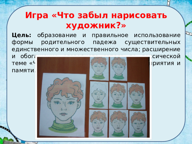 Игра «Что забыл нарисовать художник?» Цель: образование и правильное использование формы родительного падежа существительных единственного и множественного числа; расширение и обогащение словарного запаса по лексической теме «Человек»; развитие зрительного восприятия и памяти. 