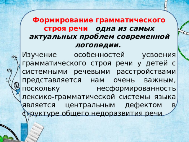 Формирование грамматического строя речи одна из самых актуальных проблем современной логопедии. Изучение особенностей усвоения грамматического строя речи у детей с системными речевыми расстройствами представляется нам очень важным, поскольку несформированность лексико-грамматической системы языка является центральным дефектом в структуре общего недоразвития речи 