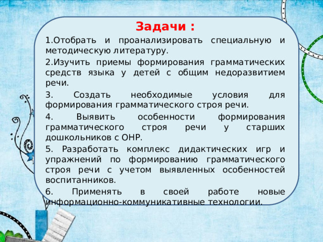 Задачи : 1.Отобрать и проанализировать специальную и методическую литературу. 2.Изучить приемы формирования грамматических средств языка у детей с общим недоразвитием речи. 3. Создать необходимые условия для формирования грамматического строя речи. 4. Выявить особенности формирования грамматического строя речи у старших дошкольников с ОНР. 5. Разработать комплекс дидактических игр и упражнений по формированию грамматического строя речи с учетом выявленных особенностей воспитанников. 6. Применять в своей работе новые информационно-коммуникативные технологии. 