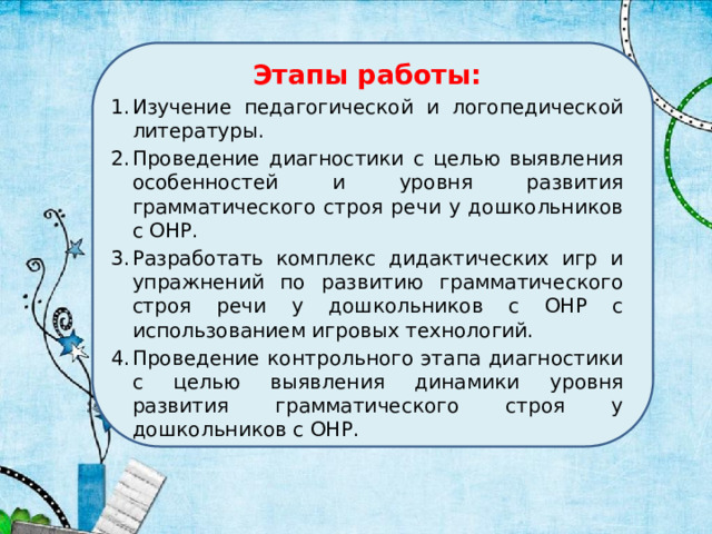 Этапы работы: Изучение педагогической и логопедической литературы. Проведение диагностики с целью выявления особенностей и уровня развития грамматического строя речи у дошкольников с ОНР. Разработать комплекс дидактических игр и упражнений по развитию грамматического строя речи у дошкольников с ОНР с использованием игровых технологий. Проведение контрольного этапа диагностики с целью выявления динамики уровня развития грамматического строя у дошкольников с ОНР. 