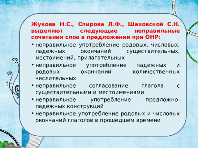Жукова Н.С., Спирова Л.Ф., Шаховской С.Н. выделяют следующие неправильные сочетания слов в предложении при ОНР: неправильное употребление родовых, числовых, падежных окончаний существительных, местоимений, прилагательных неправильное употребление падежных и родовых окончаний количественных числительных неправильное согласование глагола с существительными и местоимениями неправильное употребление предложно-падежных конструкций неправильное употребление родовых и числовых окончаний глаголов в прошедшем времени 