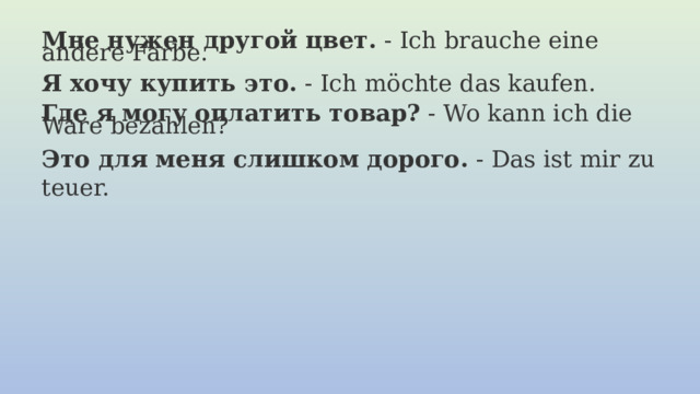 Мне нужен другой цвет.  - Ich brauche eine andere Farbe.   Я хочу купить это.  - Ich möchte das kaufen.   Где я могу оплатить товар?  - Wo kann ich die Ware bezahlen? Это для меня слишком дорого.  - Das ist mir zu teuer. 