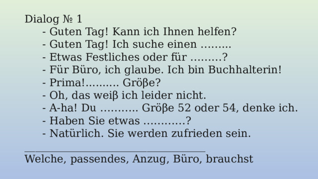 Dialog № 1 - Guten Tag! Kann ich Ihnen helfen? - Guten Tag! Ich suche einen ……... - Etwas Festliches oder für ………? - Für Büro, ich glaube. Ich bin Buchhalterin! - Prima!.......... Gröβe? - Oh, das weiβ ich leider nicht. - A-ha! Du ……….. Gröβe 52 oder 54, denke ich. - Haben Sie etwas …………? - Natürlich. Sie werden zufrieden sein. __________________________________                              Welche, passendes, Anzug, Büro, brauchst 