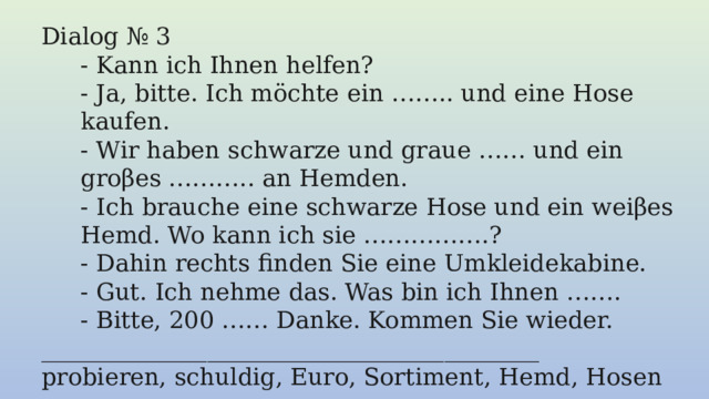 Dialog № 3 - Kann ich Ihnen helfen? - Ja, bitte. Ich möchte ein …….. und eine Hose kaufen. - Wir haben schwarze und graue …… und ein groβes ……….. an Hemden. - Ich brauche eine schwarze Hose und ein weiβes Hemd. Wo kann ich sie …………….? - Dahin rechts finden Sie eine Umkleidekabine. - Gut. Ich nehme das. Was bin ich Ihnen ……. - Bitte, 200 …… Danke. Kommen Sie wieder. __________________________________________ probieren, schuldig, Euro, Sortiment, Hemd, Hosen 