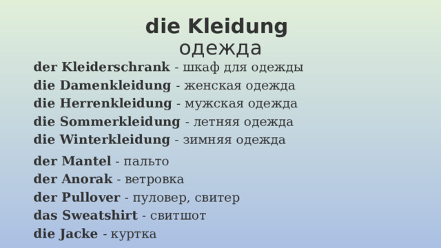 die Kleidung   одежда der Kleiderschrank  - шкаф для одежды  die Damenkleidung  - женская одежда  die Herrenkleidung  - мужская одежда  die Sommerkleidung  - летняя одежда  die Winterkleidung  - зимняя одежда der Mantel  - пальто  der Anorak  - ветровка  der Pullover  - пуловер, свитер  das Sweatshirt  - свитшот  die Jacke  - куртка   