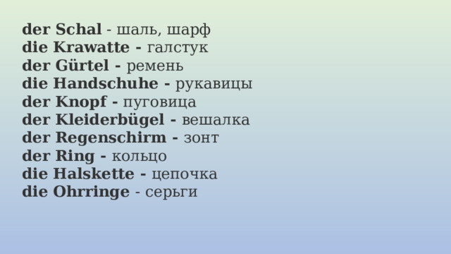 der Schal  - шаль, шарф die Krawatte - галстук der Gürtel - ремень die Handschuhe - рукавицы der Knopf - пуговица  der Kleiderbügel - вешалка  der Regenschirm - зонт der Ring - кольцо  die Halskette - цепочка  die Ohrringe  - серьги 