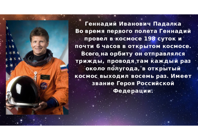 Геннадий  Иванович  Падалка Во  время  первого  полета  Геннадий провел  в  космосе  198  суток  и  почти  6 часов  в  открытом  космосе .  Всего  на орбиту  он  отправлялся  трижды , проводя  там  каждый  раз  около полугода ,  в  открытый  космос  выходил восемь  раз .  Имеет  звание  Героя Российской  Федерации . 