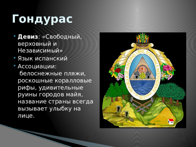 Гондурас Девиз : «Свободный, верховный и Независимый» Язык испанский Ассоциации:  белоснежные пляжи, роскошные коралловые рифы, удивительные руины городов майя, название страны всегда вызывает улыбку на лице.   