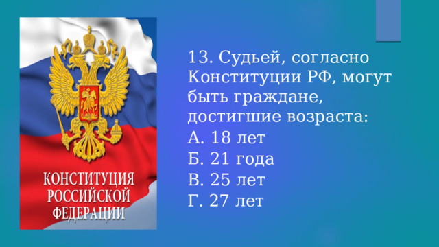 13. Судьей, согласно Конституции РФ, могут быть граждане, достигшие возраста: А. 18 лет  Б. 21 года  В. 25 лет  Г. 27 лет 