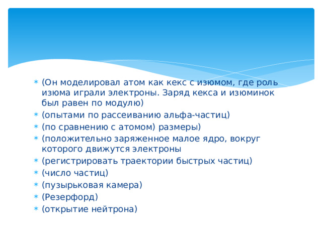 (Он моделировал атом как кекс с изюмом, где роль изюма играли электроны. Заряд кекса и изюминок был равен по модулю) (опытами по рассеиванию альфа-частиц) (по сравнению с атомом) размеры) (положительно заряженное малое ядро, вокруг которого движутся электроны (регистрировать траектории быстрых частиц) (число частиц) (пузырьковая камера) (Резерфорд) (открытие нейтрона) 