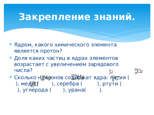 Закрепление знаний. Ядром, какого химического элемента является протон? Доля каких частиц в ядрах элементов возрастает с увеличением зарядового числа? Сколько нуклонов содержат ядра: лития ( ), меди ( ), серебра ( ), ртути ( ), углерода ( ), урана( ). 