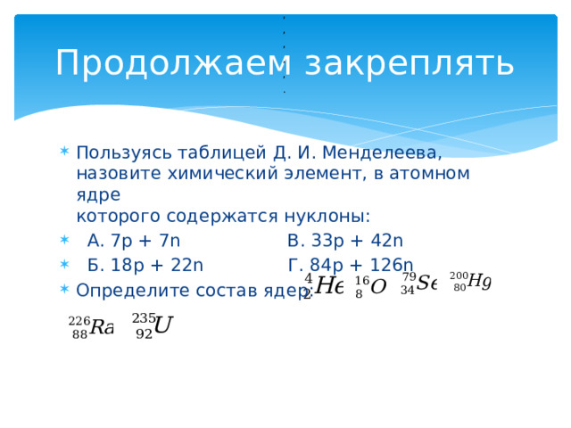 , Продолжаем закреплять , , , , .  Пользуясь таблицей Д. И. Менделеева, назовите химический элемент, в атомном ядре  которого содержатся нуклоны:  А. 7р + 7n В. 33р + 42n  Б. 18р + 22n Г. 84р + 126n Определите состав ядер: 