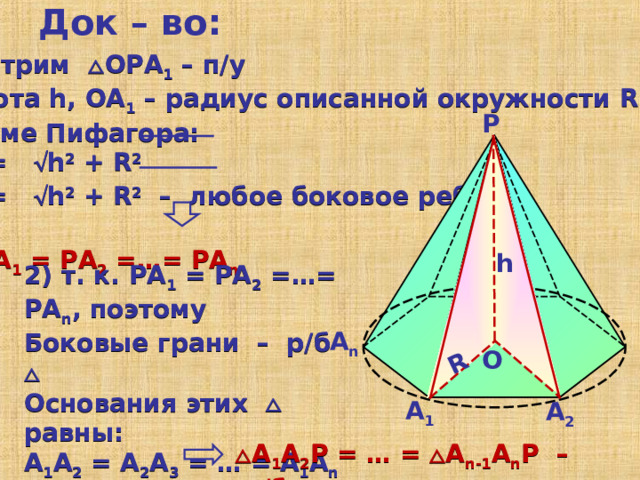 Док – во: R Рассмотрим  ОРА 1 – п/у РО – высота h, OA 1 – радиус описанной окружности R По теореме Пифагора:   A 1 P=  h 2 +  R 2    A 2 P=  h 2 +  R 2 – любое боковое ребро    РА 1  =  РА 2  =…=  РА n Р h 2) т. к. РА 1  =  РА 2  =…=  РА n , поэтому Боковые грани – р/б   Основания этих  равны: А 1 А 2 = А 2 А 3 = … = А 1 А n  т. к. А 1 А 2 …А n - правильный многоугольник  А n О А 1 А 2  А 1 А 2 Р = … =  А n -1 А n Р – р/б 