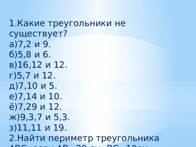 1.Какие треугольники не существует? а)7,2 и 9. б)5,8 и 6. в)16,12 и 12. г)5,7 и 12. д)7,10 и 5. е)7,14 и 10. ё)7,29 и 12. ж)9,3,7 и 5,3. з)11,11 и 19. 2.Найти периметр треугольника АВС, если АВ=20 см, ВС=10см, АС=5см 