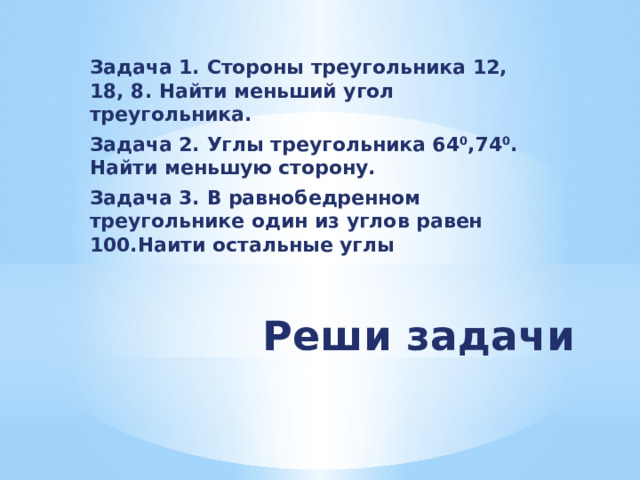 Задача 1. Стороны треугольника 12, 18, 8. Найти меньший угол треугольника. Задача 2. Углы треугольника 64 0 ,74 0 . Найти меньшую сторону. Задача 3. В равнобедренном треугольнике один из углов равен 100.Наити остальные углы Реши задачи 