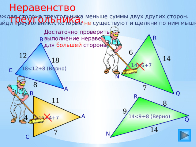 Неравенство треугольника. А Q R Каждая сторона треугольника меньше суммы двух других сторон. Найди треугольники, которые не существуют и щелкни по ним мышкой. Достаточно проверить выполнение неравенства для большей стороны. R В 6 12 14 18 1418С N 8 7 А Q В 11 8 9 144 1114 7 N С 