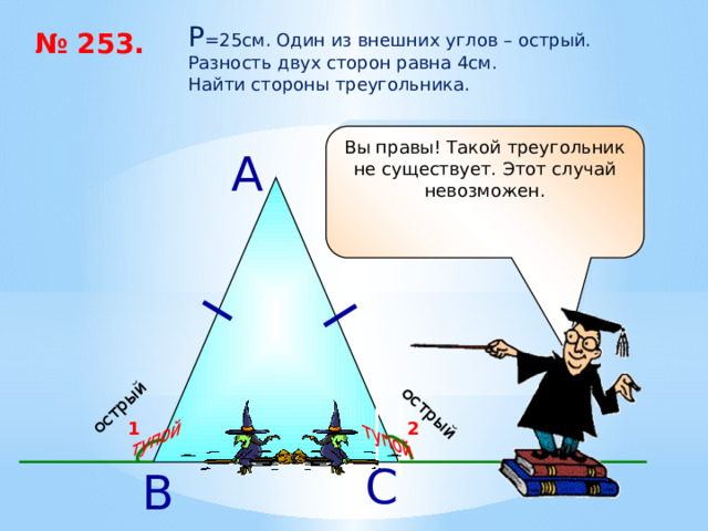 острый тупой острый тупой P =25см. Один из внешних углов – острый. Разность двух сторон равна 4см. Найти стороны треугольника. № 253. Вы правы! Такой треугольник не существует. Этот случай невозможен. А 2 1 С В 