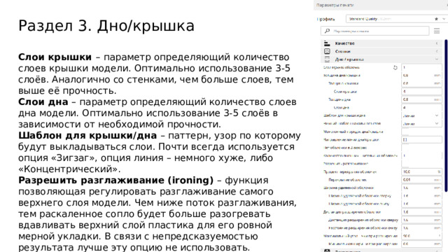 Раздел 3. Дно/крышка Слои крышки –  параметр определяющий количество слоев крышки модели. Оптимально использование 3-5 слоёв. Аналогично со стенками, чем больше слоев, тем выше её прочность. Слои дна –  параметр определяющий количество слоев дна модели. Оптимально использование 3-5 слоёв в зависимости от необходимой прочности. Шаблон для крышки/дна – паттерн, узор по которому будут выкладываться слои. Почти всегда используется опция «Зигзаг», опция линия – немного хуже, либо «Концентрический». Разрешить разглаживание (ironing) – функция позволяющая регулировать разглаживание самого верхнего слоя модели. Чем ниже поток разглаживания, тем раскаленное сопло будет больше разогревать вдавливать верхний слой пластика для его ровной мерной укладки. В связи с непредсказуемостью результата лучше эту опцию не использовать. 