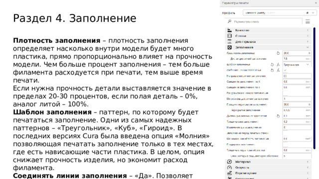 Раздел 4. Заполнение Плотность заполнения –  плотность заполнения определяет насколько внутри модели будет много пластика, прямо пропорционально влияет на прочность модели. Чем больше процент заполнения – тем больше филамента расходуется при печати, тем выше время печати. Если нужна прочность детали выставляется значение в пределах 20-30 процентов, если полая деталь – 0%, аналог литой – 100%. Шаблон заполнения – паттерн, по которому будет печататься заполнение. Одни из самых надежных паттернов – «Треугольник», «Куб», «Гироид». В последних версиях Cura была введена опция «Молния» позволяющая печатать заполнение только в тех местах, где есть нависающие части пластика. В целом, опция снижает прочность изделия, но экономит расход филамента. Соединять линии заполнения – «Да». Позволяет увеличить прочность. Процент перекрытия заполнения – регулирует насколько линии заполнения заходят на оболочку. Выставляются значения от 10%. Дистанция окончания заполнения – ¼ диаметра сопла. Проходит после окончания заполнения чуть дальше, но без экструзии.  