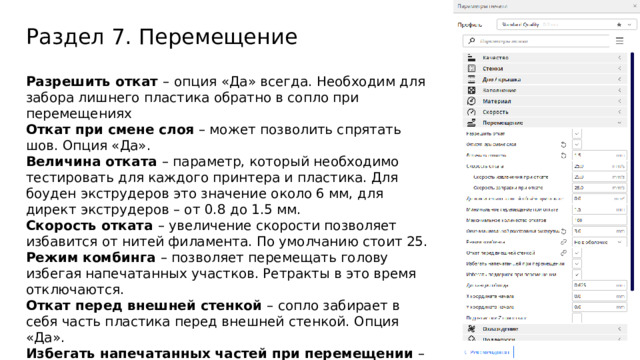 Раздел 7. Перемещение Разрешить откат –  опция «Да» всегда. Необходим для забора лишнего пластика обратно в сопло при перемещениях Откат при смене слоя – может позволить спрятать шов. Опция «Да». Величина отката – параметр, который необходимо тестировать для каждого принтера и пластика. Для боуден экструдеров это значение около 6 мм, для директ экструдеров – от 0.8 до 1.5 мм. Скорость отката – увеличение скорости позволяет избавится от нитей филамента. По умолчанию стоит 25. Режим комбинга – позволяет перемещать голову избегая напечатанных участков. Ретракты в это время отключаются. Откат перед внешней стенкой – сопло забирает в себя часть пластика перед внешней стенкой. Опция «Да». Избегать напечатанных частей при перемещении – Опция «Да». Избегать поддержек при перемещении – Опция «Да». Поднятие оси Z при откате – позволяет не задевать детали. Используется на плохо настроенных принтерах. Опция «Нет».  