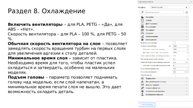 Раздел 8. Охлаждение Включить вентиляторы – для PLA, PETG – «Да», для ABS – «Нет». Скорость вентилятора – для PLA – 100 %, для PETG – 50 %. Обычная скорость вентилятора на слое – позволяет замедлять скорость вращения турбин на первых слоях для увеличения адгезии к столу деталей. Минимальное время слоя – зависит от пластика. Необходимо время для того, чтобы пластик успел охладиться и затвердеть, особенно на маленьких моделях. Подъем головы – параметр позволяет поднимать голову над моделью, если слой напечатан, а минимальное время печати слоя не вышло. Это дает возможность охладить деталь.  