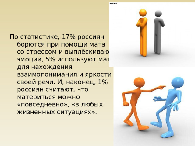 По статистике, 17% россиян борются при помощи мата со стрессом и выплёскивают эмоции, 5% используют мат для нахождения взаимопонимания и яркости своей речи. И, наконец, 1% россиян считают, что материться можно «повседневно», «в любых жизненных ситуациях». 