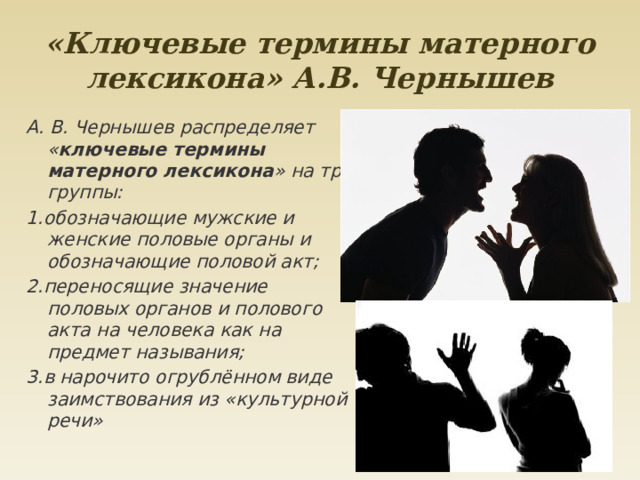 «Ключевые термины матерного лексикона» А.В. Чернышев А. В. Чернышев распределяет « ключевые термины матерного лексикона » на три группы: 1.обозначающие мужские и женские половые органы и обозначающие половой акт; 2.переносящие значение половых органов и полового акта на человека как на предмет называния; 3.в нарочито огрублённом виде заимствования из «культурной речи» 