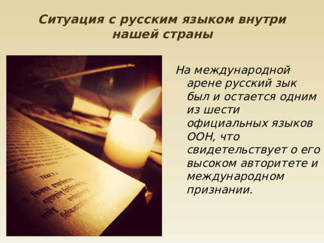 Ситуация с русским языком внутри нашей страны   На международной арене русский зык был и остается одним из шести официальных языков ООН, что свидетельствует о его высоком авторитете и международном признании.     