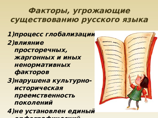 Факторы, угрожающие существованию русского языка 1)процесс глобализации 2)влияние просторечных, жаргонных и иных ненормативных факторов 3)нарушена культурно-историческая преемственность поколений 4)не установлен единый орфографический облик заимствованных слов. 