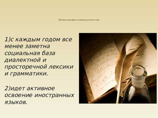 Положительные факты изменения русского языка     1)с каждым годом все менее заметна социальная база диалектной и просторечной лексики и грамматики.  2)идет активное освоение иностранных языков. 