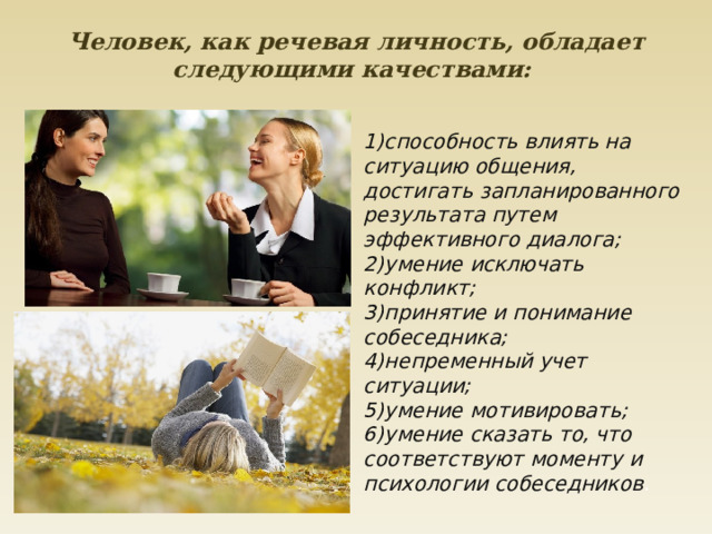 Человек, как речевая личность, обладает следующими качествами:    1)способность влиять на ситуацию общения, достигать запланированного результата путем эффективного диалога;  2)умение исключать конфликт;  3)принятие и понимание собеседника;  4)непременный учет ситуации;  5)умение мотивировать;  6)умение сказать то, что соответствуют моменту и психологии собеседников . 