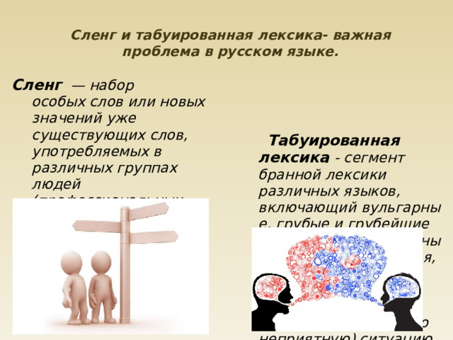 Сленг и табуированная лексика- важная проблема в русском языке.    Сленг    — набор особых слов или новых значений уже существующих слов, употребляемых в различных группах людей (профессиональных, общественных, возрастных и т. д.)       Табуированная лексика - сегмент бранной лексики различных языков, включающий вульгарные, грубые и грубейшие (похабные,непристойные) бранные выражения, часто выражающие спонтанную речевую реакцию на неожиданную (обычно неприятную) ситуацию.         