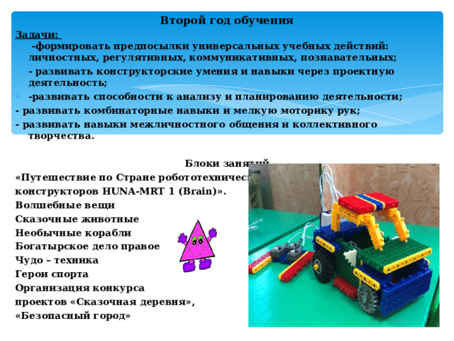 Второй год обучения Задачи:  -формировать предпосылки универсальных учебных действий:  личностных, регулятивных, коммуникативных, познавательных; - развивать конструкторские умения и навыки через проектную деятельность; -развивать способности к анализу и планированию деятельности; - развивать комбинаторные навыки и мелкую моторику рук; - развивать навыки межличностного общения и коллективного творчества.  Блоки занятий «Путешествие по Стране робототехнических конструкторов HUNA -MRT 1 (Brain)». Волшебные вещи Сказочные животные Необычные корабли Богатырское дело правое Чудо – техника Герои спорта Организация конкурса проектов «Сказочная деревня», «Безопасный город»  