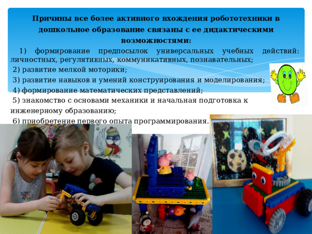 Причины все более активного вхождения робототехники в дошкольное образование связаны с ее дидактическими возможностями:  1) формирование предпосылок универсальных учебных действий:  личностных, регулятивных, коммуникативных, познавательных;  2) развитие мелкой моторики;  3) развитие навыков и умений конструирования и моделирования;  4) формирование математических представлений;  5) знакомство с основами механики и начальная подготовка к инженерному образованию;  6) приобретение первого опыта программирования. 