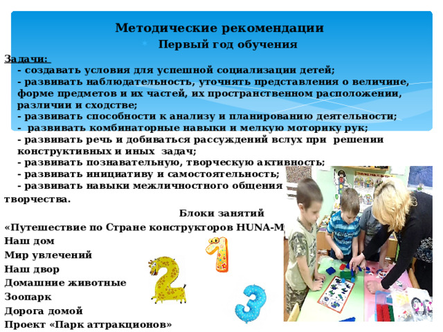 Методические рекомендации  Первый год обучения Задачи:  - создавать условия для успешной социализации детей;  - развивать наблюдательность, уточнять представления о величине, форме предметов и их частей, их пространственном расположении, различии и сходстве;  - развивать способности к анализу и планированию деятельности;  - развивать комбинаторные навыки и мелкую моторику рук;  - развивать речь и добиваться рассуждений вслух при решении конструктивных и иных задач;  - развивать познавательную, творческую активность;  - развивать инициативу и самостоятельность;  - развивать навыки межличностного общения и коллективного творчества. Блоки занятий «Путешествие по Стране конструкторов HUNA -MRT 1 (Hand)» Наш дом Мир увлечений Наш двор Домашние животные Зоопарк Дорога домой Проект «Парк аттракционов» 
