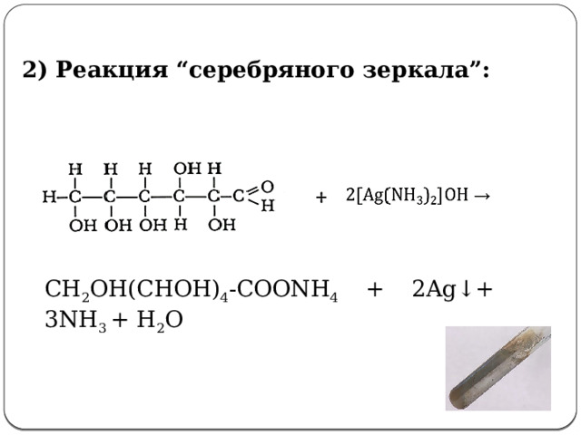  2) Реакция “серебряного зеркала”:    СH 2 OH(CHOH) 4 -COONH 4 + 2Ag↓+ 3NH 3 + H 2 O 2. Химические свойства глюкозы.    I. Свойства альдегидов - Какие свойства альдегидов характерны для глюкозы?   1. Реакция серебряного зеркала: (слайд №14)  - Допишите уравнение реакции СH 2 OH(CHOH) 4 -COH + 2[Ag(NH 3 ) 2 ]OH → СH 2 OH(CHOH) 4 -COONH 4 + 2Ag↓+ 3NH 3 + H 2 O  глюконат аммония Просмотр видеоопыта «Качественная реакция глюкозы с аммиачным раствором оксида серебра (I) (реактивом Толленса)»  