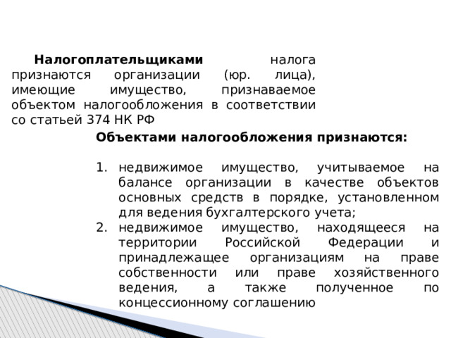  Налогоплательщиками налога признаются организации (юр. лица), имеющие имущество, признаваемое объектом налогообложения в соответствии со статьей 374 НК РФ Объектами налогообложения признаются: недвижимое имущество, учитываемое на балансе организации в качестве объектов основных средств в порядке, установленном для ведения бухгалтерского учета; недвижимое имущество, находящееся на территории Российской Федерации и принадлежащее организациям на праве собственности или праве хозяйственного ведения, а также полученное по концессионному соглашению 