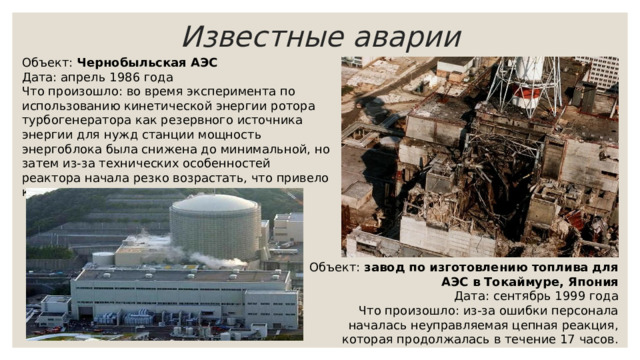 Известные аварии Объект: Чернобыльская АЭС Дата: апрель 1986 года Что произошло: во время эксперимента по использованию кинетической энергии ротора турбогенератора как резервного источника энергии для нужд станции мощность энергоблока была снижена до минимальной, но затем из-за технических особенностей реактора начала резко возрастать, что привело к серии взрывов. Объект: завод по изготовлению топлива для АЭС в Токаймуре, Япония Дата: сентябрь 1999 года Что произошло: из-за ошибки персонала началась неуправляемая цепная реакция, которая продолжалась в течение 17 часов. 
