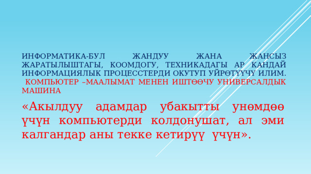     Информатика-бул жандуу жана жансыз жаратылыштагы, коомдогу, техникадагы ар кандай информациялык процесстерди окутуп уйрөтүүчү илим.   Компьютер –маалымат менен иштөөчу универсалдык машина   «Акылдуу адамдар убакытты унөмдөө үчүн компьютерди колдонушат, ал эми калгандар аны текке кетирүү үчүн». 