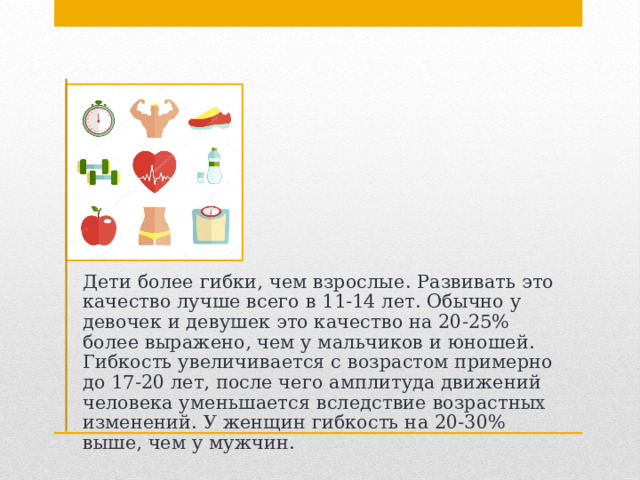 Дети более гибки, чем взрослые. Развивать это качество лучше всего в 11-14 лет. Обычно у девочек и девушек это качество на 20-25% более выражено, чем у мальчиков и юношей. Гибкость увеличивается с возрастом примерно до 17-20 лет, после чего амплитуда движений человека уменьшается вследствие возрастных изменений. У женщин гибкость на 20-30% выше, чем у мужчин. 