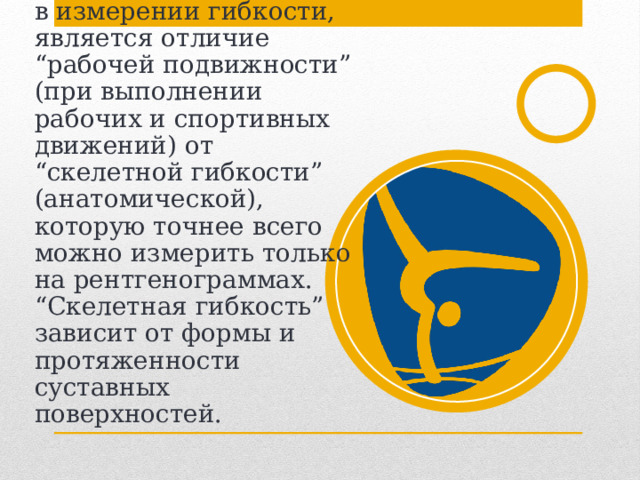 Причиной, вызывающей трудности в измерении гибкости, является отличие “рабочей подвижности” (при выполнении рабочих и спортивных движений) от “скелетной гибкости” (анатомической), которую точнее всего можно измерить только на рентгенограммах. “Скелетная гибкость” зависит от формы и протяженности суставных поверхностей. 