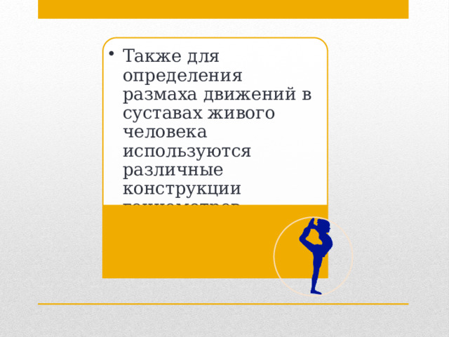 Также для определения размаха движений в суставах живого человека используются различные конструкции гониометров (математический метод), а также электрогониометров. Также для определения размаха движений в суставах живого человека используются различные конструкции гониометров (математический метод), а также электрогониометров. 