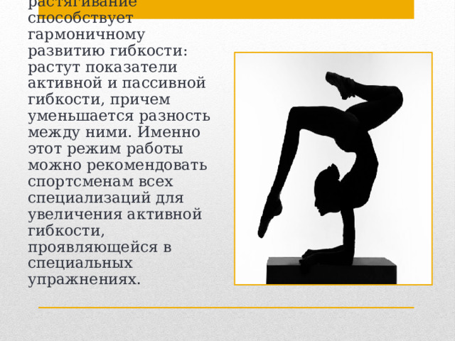 Сочетание силовых упражнений с упражнениями на растягивание способствует гармоничному развитию гибкости: растут показатели активной и пассивной гибкости, причем уменьшается разность между ними. Именно этот режим работы можно рекомендовать спортсменам всех специализаций для увеличения активной гибкости, проявляющейся в специальных упражнениях. 