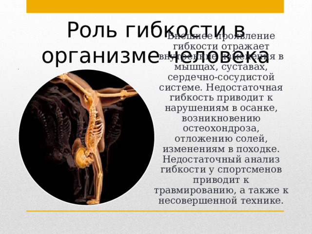 Роль гибкости в организме человека Внешнее проявление гибкости отражает внутренние изменения в мышцах, суставах, сердечно-сосудистой системе. Недостаточная гибкость приводит к нарушениям в осанке, возникновению остеохондроза, отложению солей, изменениям в походке. Недостаточный анализ гибкости у спортсменов приводит к травмированию, а также к несовершенной технике. 